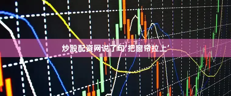 炒股配资网说了句‘把窗帘拉上’